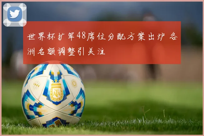 世界杯扩军48席位分配方案出炉 各洲名额调整引关注