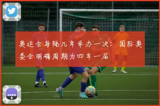 奥运会每隔几年举办一次:国际奥委会明确周期为四年一届