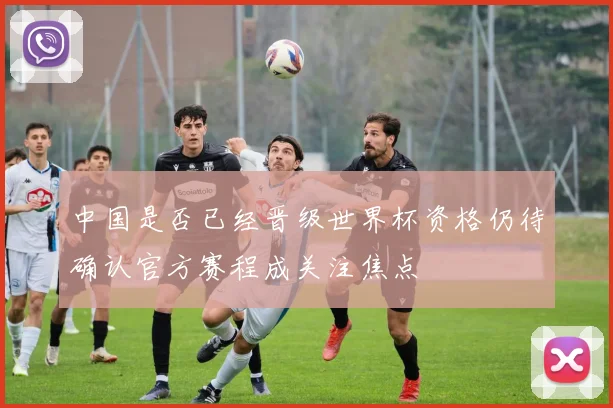 中国是否已经晋级世界杯资格仍待确认官方赛程成关注焦点