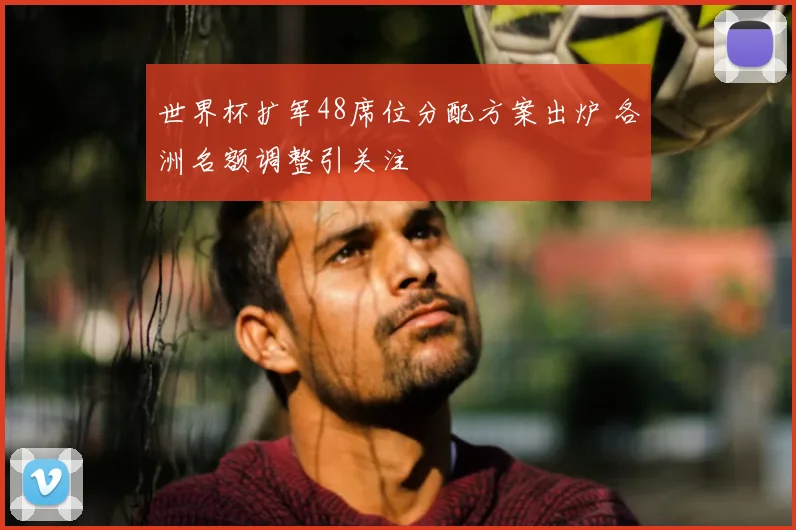 世界杯扩军48席位分配方案出炉 各洲名额调整引关注