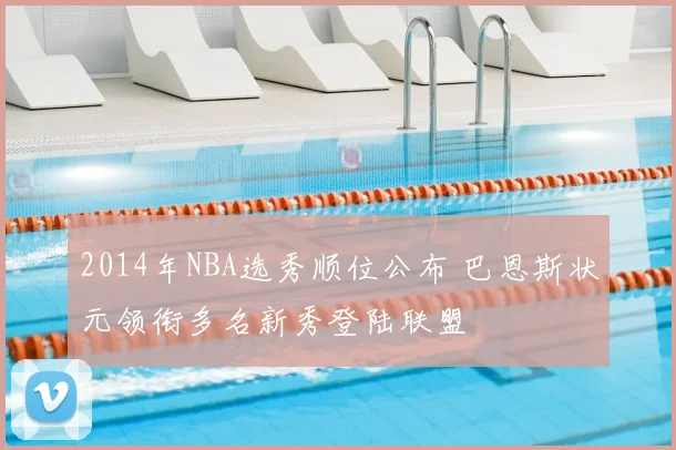 2014年NBA选秀顺位公布 巴恩斯状元领衔多名新秀登陆联盟