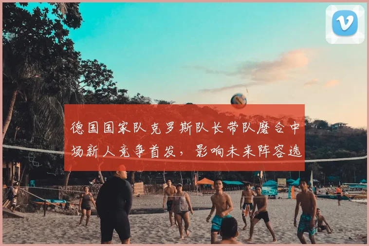 德国国家队克罗斯队长带队磨合中场新人竞争首发，影响未来阵容选择