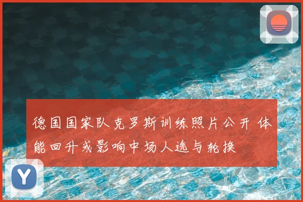 德国国家队克罗斯训练照片公开 体能回升或影响中场人选与轮换