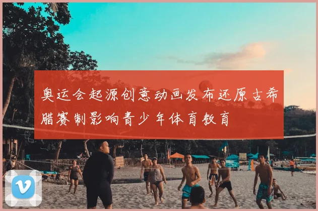 奥运会起源创意动画发布还原古希腊赛制影响青少年体育教育