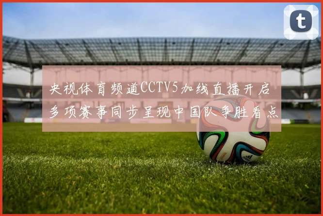央视体育频道CCTV5加线直播开启 多项赛事同步呈现中国队争胜看点
