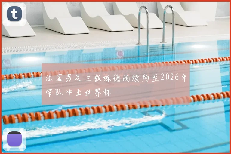 法国男足主教练德尚续约至2026年带队冲击世界杯