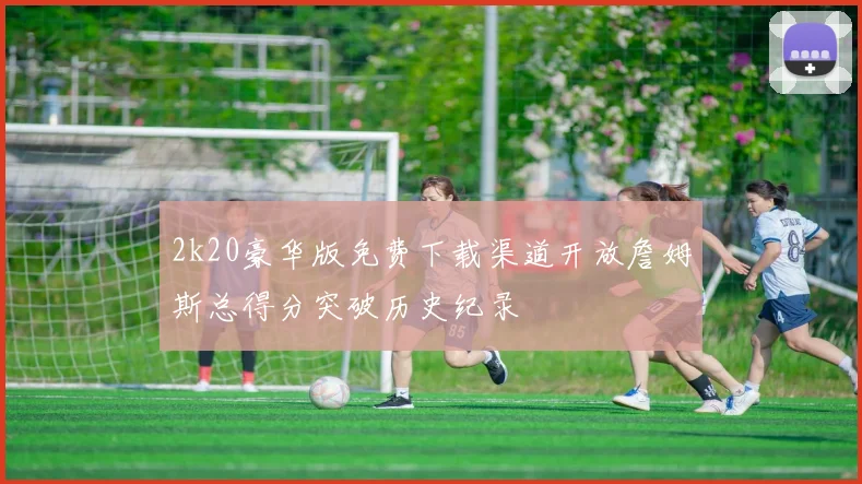 2k20豪华版免费下载渠道开放詹姆斯总得分突破历史纪录