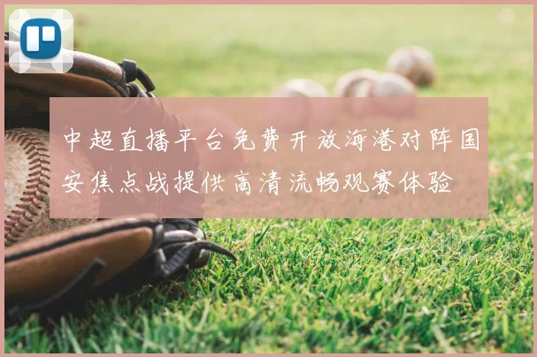 中超直播平台免费开放海港对阵国安焦点战提供高清流畅观赛体验