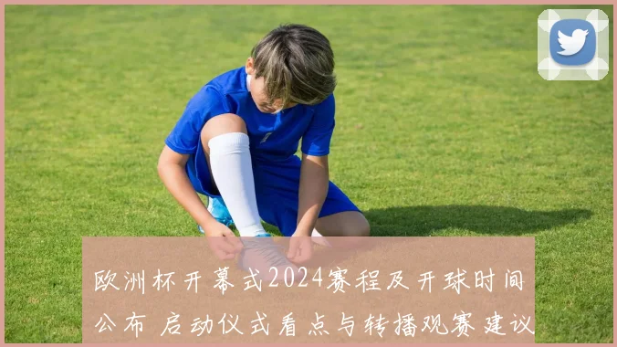 欧洲杯开幕式2024赛程及开球时间公布 启动仪式看点与转播观赛建议
