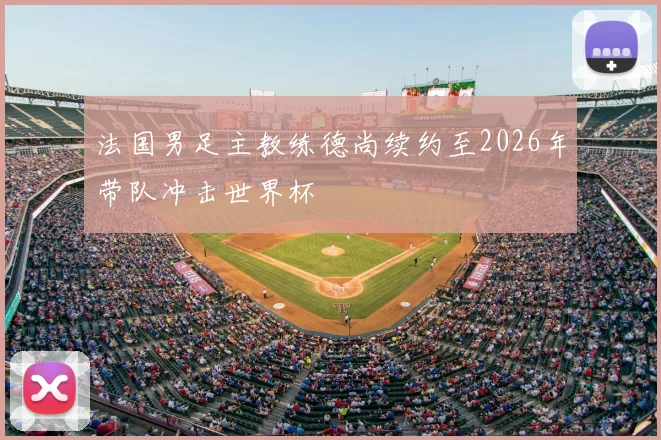 法国男足主教练德尚续约至2026年带队冲击世界杯