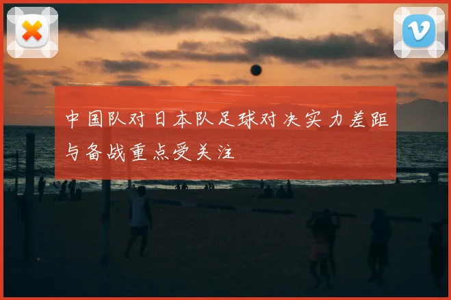 中国队对日本队足球对决实力差距与备战重点受关注