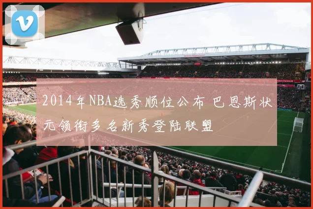 2014年NBA选秀顺位公布 巴恩斯状元领衔多名新秀登陆联盟