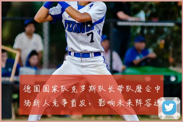 德国国家队克罗斯队长带队磨合中场新人竞争首发，影响未来阵容选择