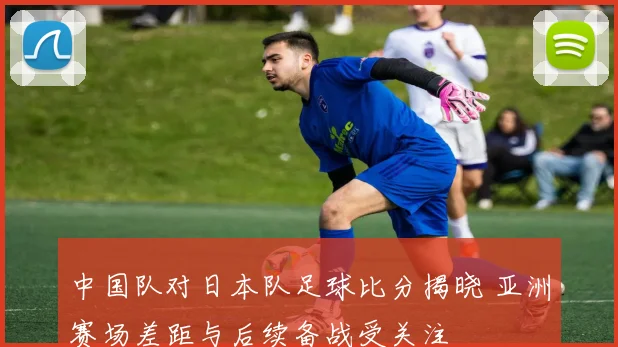 中国队对日本队足球比分揭晓 亚洲赛场差距与后续备战受关注