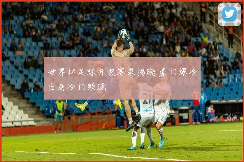 世界杯足球开奖赛果揭晓 豪门爆冷出局冷门频现